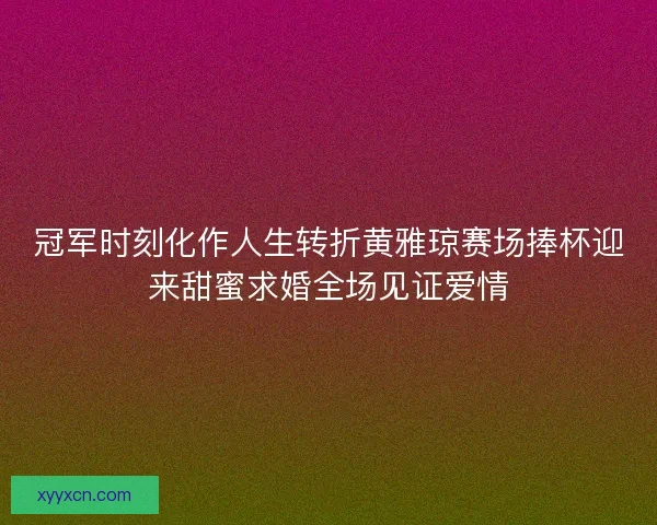 冠军时刻化作人生转折黄雅琼赛场捧杯迎来甜蜜求婚全场见证爱情