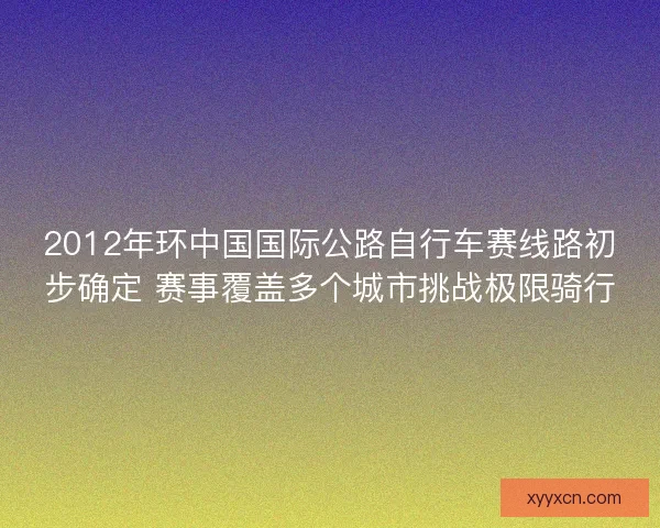 2012年环中国国际公路自行车赛线路初步确定 赛事覆盖多个城市挑战极限骑行