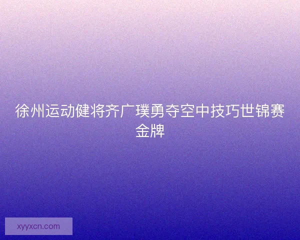 徐州运动健将齐广璞勇夺空中技巧世锦赛金牌