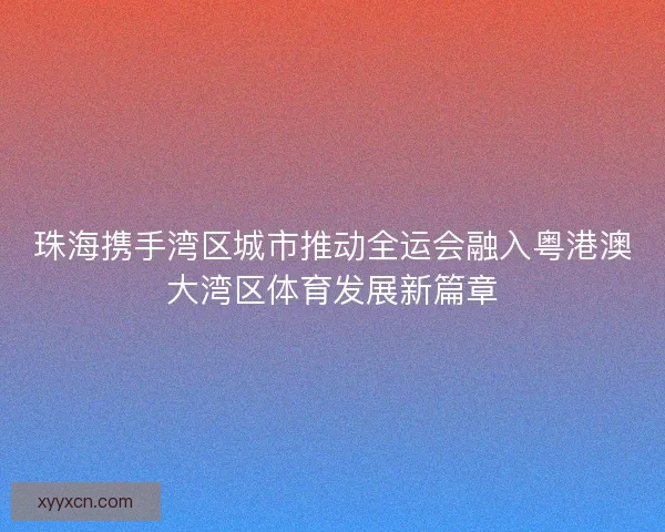 珠海携手湾区城市推动全运会融入粤港澳大湾区体育发展新篇章