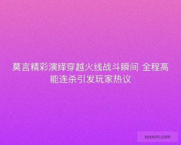 莫言精彩演绎穿越火线战斗瞬间 全程高能连杀引发玩家热议