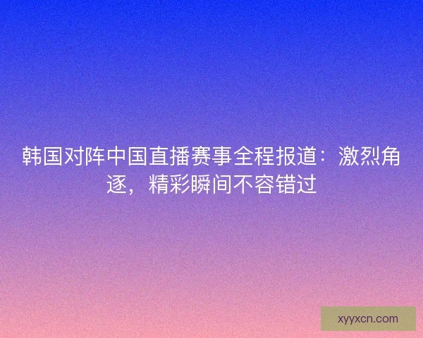 韩国对阵中国直播赛事全程报道：激烈角逐，精彩瞬间不容错过