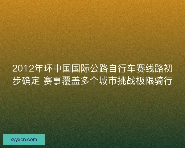 2012年环中国国际公路自行车赛线路初步确定 赛事覆盖多个城市挑战极限骑行