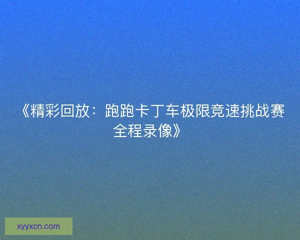《精彩回放：跑跑卡丁车极限竞速挑战赛全程录像》