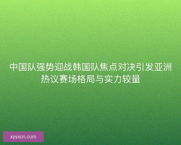 中国队强势迎战韩国队焦点对决引发亚洲热议赛场格局与实力较量