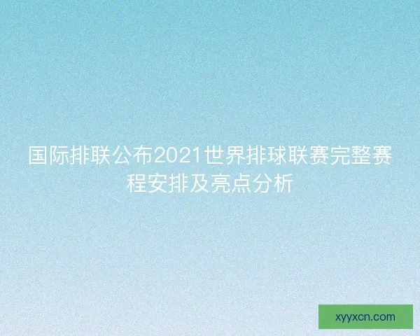 国际排联公布2021世界排球联赛完整赛程安排及亮点分析