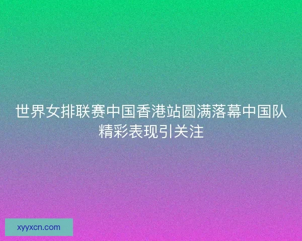 世界女排联赛中国香港站圆满落幕中国队精彩表现引关注
