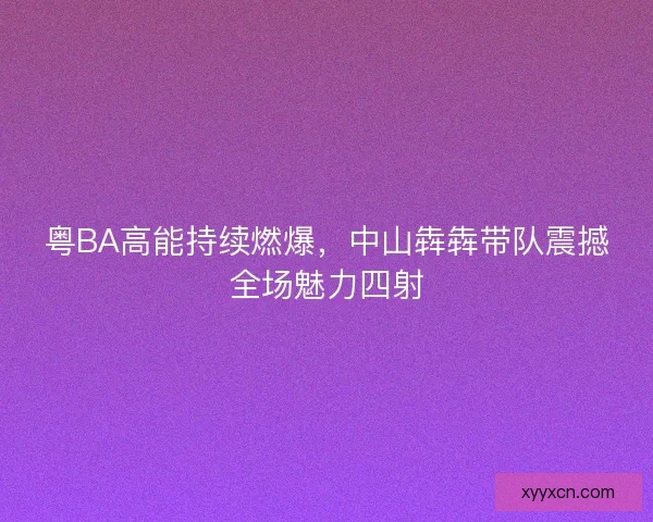 粤BA高能持续燃爆,中山犇犇带队震撼全场魅力四射 粤BA高能持续燃爆,中山犇犇带队震撼全场魅力四射