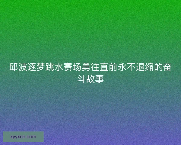 邱波逐梦跳水赛场勇往直前永不退缩的奋斗故事 邱波逐梦跳水赛场勇往直前永不退缩的奋斗故事