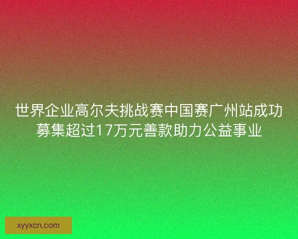世界企业高尔夫挑战赛中国赛广州站成功募集超过17万元善款助力公益事业 世界企业高尔夫挑战赛中国赛广州站成功募集超过17万元善款助力公益事业